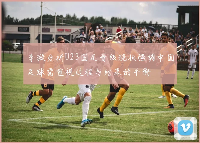 李璇分析U23国足晋级现状强调中国足球需重视过程与结果的平衡