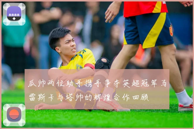 瓜帅两位助手携手争夺英超冠军马雷斯卡与塔帅的辉煌合作回顾