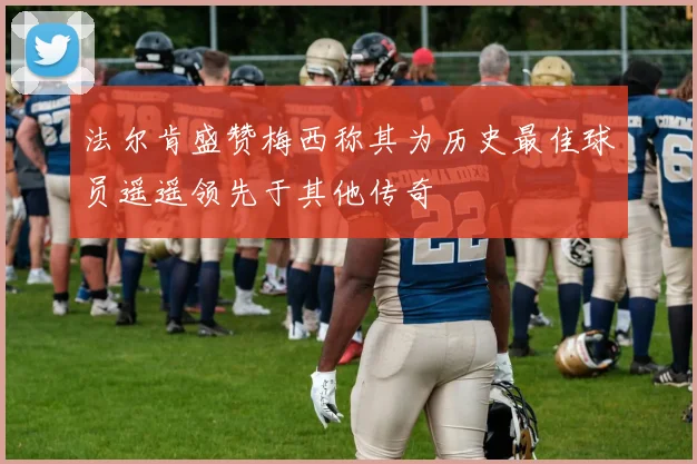 法尔肯盛赞梅西称其为历史最佳球员遥遥领先于其他传奇