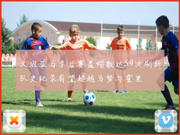 文班亚马季后赛盖帽数达59次刷新队史纪录有望超越马努与霍里