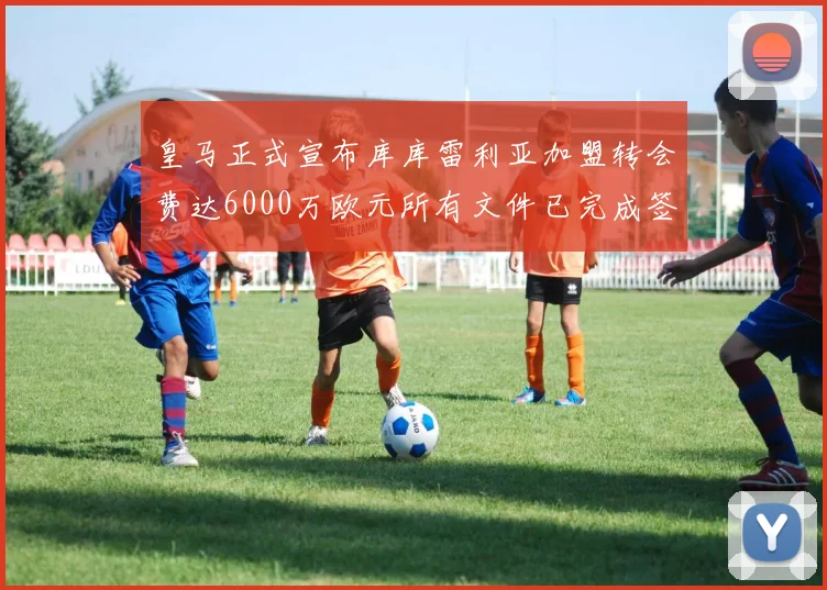 皇马正式宣布库库雷利亚加盟转会费达6000万欧元所有文件已完成签署