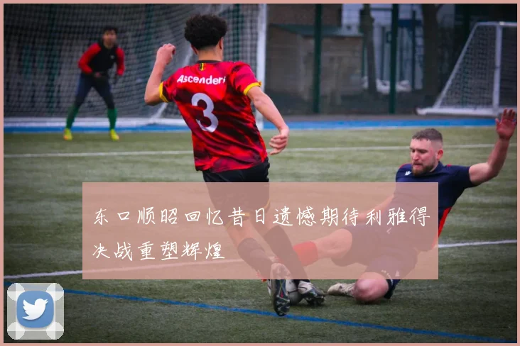 东口顺昭回忆昔日遗憾期待利雅得决战重塑辉煌