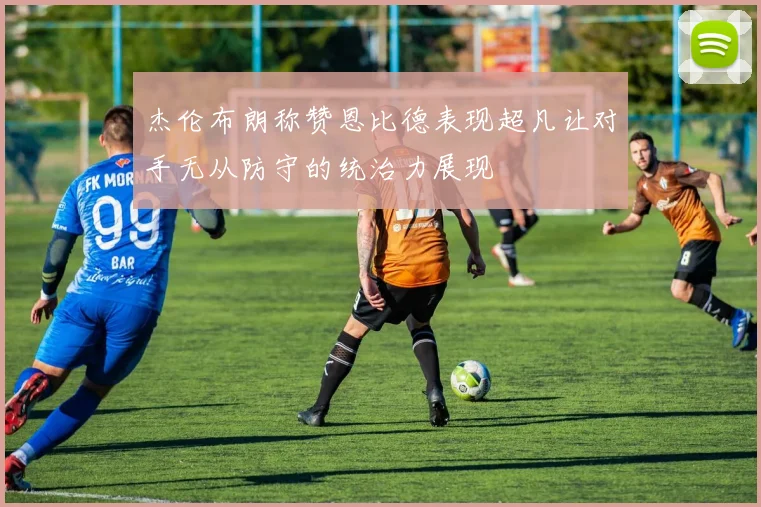 杰伦布朗称赞恩比德表现超凡让对手无从防守的统治力展现