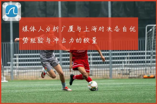 媒体人分析广厦与上海对决各自优势经验与冲击力的较量