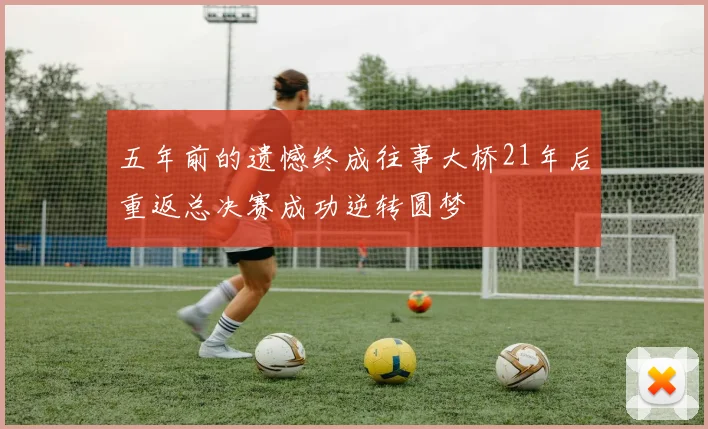五年前的遗憾终成往事大桥21年后重返总决赛成功逆转圆梦