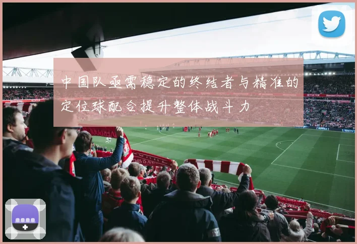 中国队亟需稳定的终结者与精准的定位球配合提升整体战斗力