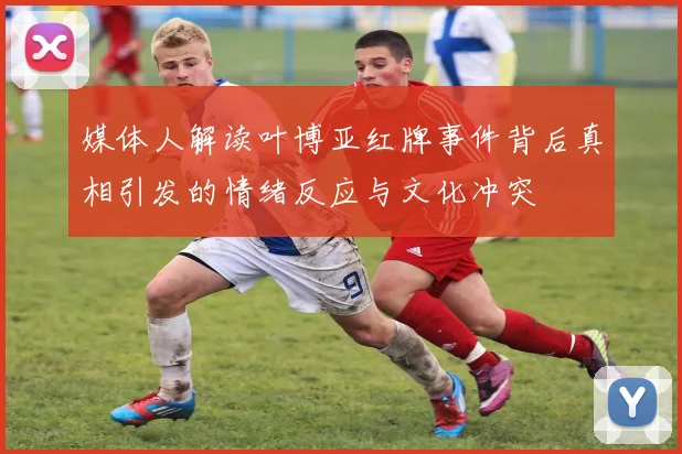 媒体人解读叶博亚红牌事件背后真相引发的情绪反应与文化冲突