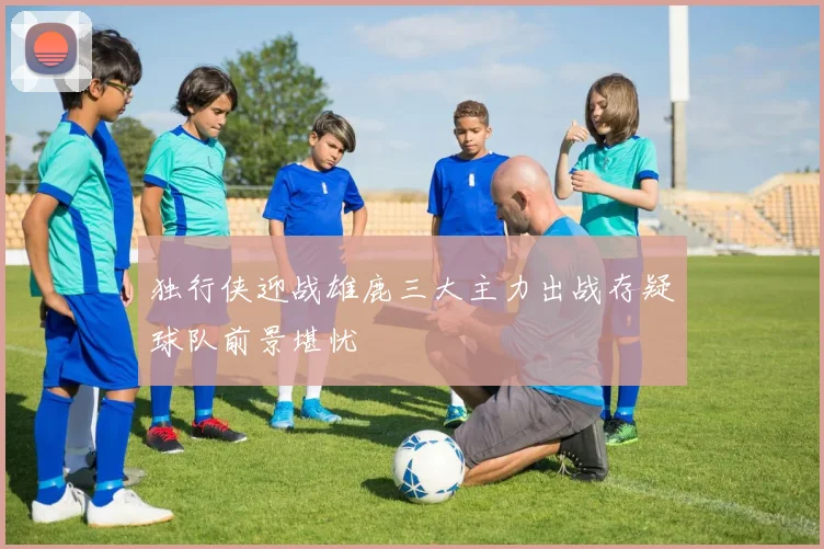 独行侠迎战雄鹿三大主力出战存疑球队前景堪忧
