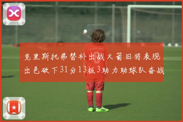 克里斯托弗替补出战火箭旧将表现出色砍下31分13板3助力助球队奋战