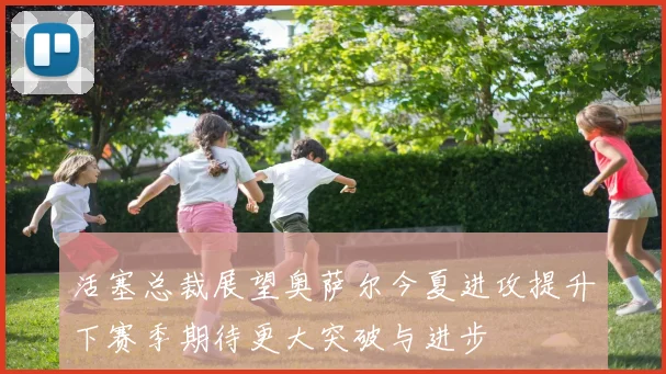 活塞总裁展望奥萨尔今夏进攻提升下赛季期待更大突破与进步