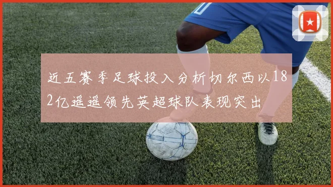 近五赛季足球投入分析切尔西以182亿遥遥领先英超球队表现突出