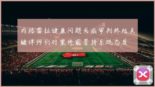 内格雷拉健康问题或成审判终结关键律师们对案件前景持乐观态度