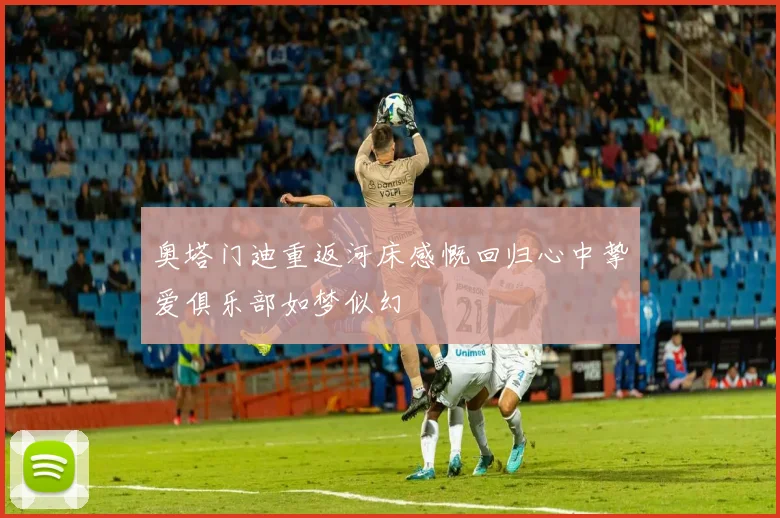 奥塔门迪重返河床感慨回归心中挚爱俱乐部如梦似幻