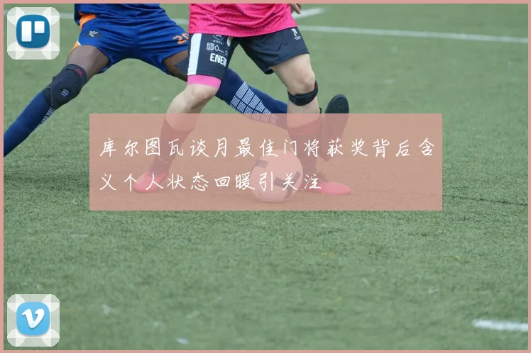 库尔图瓦谈月最佳门将获奖背后含义个人状态回暖引关注