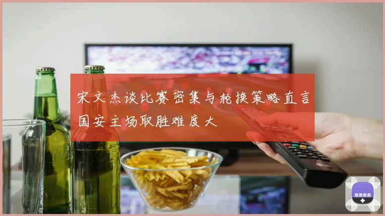 宋文杰谈比赛密集与轮换策略直言国安主场取胜难度大